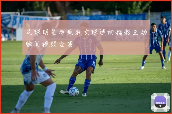 足球明星与疯狂女球迷的精彩互动瞬间视频合集