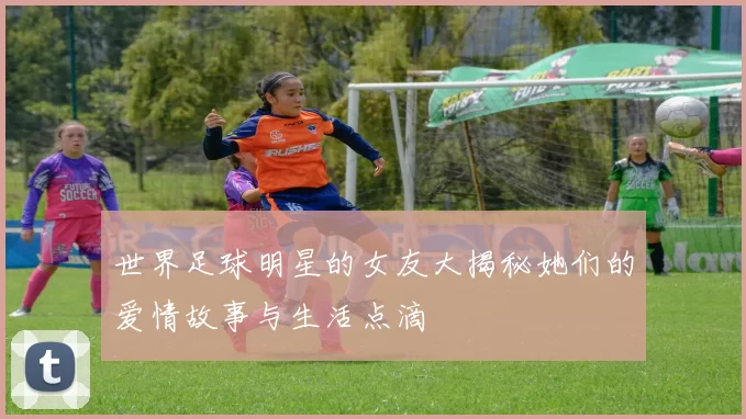 世界足球明星的女友大揭秘她们的爱情故事与生活点滴