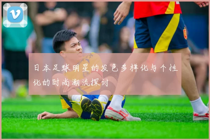 日本足球明星的发色多样化与个性化的时尚潮流探讨