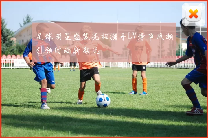 足球明星盛装亮相携手LV奢华风潮引领时尚新潮流