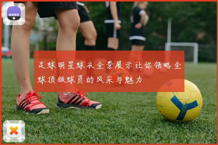 足球明星球衣全景展示让你领略全球顶级球员的风采与魅力