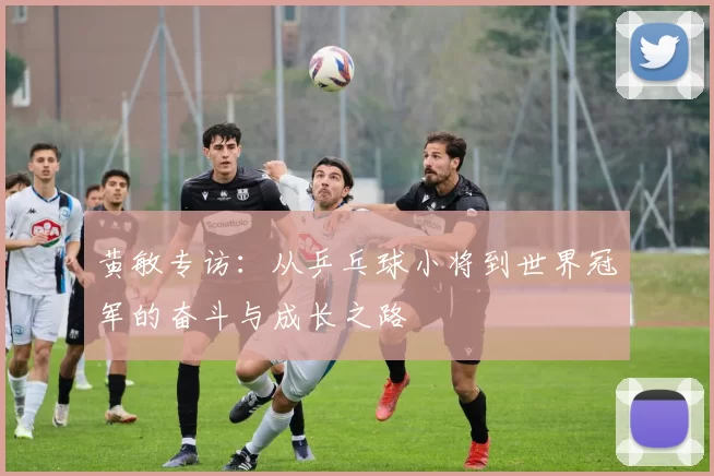 黄敏专访：从乒乓球小将到世界冠军的奋斗与成长之路