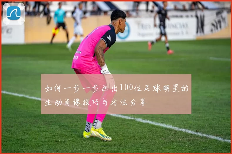 如何一步一步画出100位足球明星的生动肖像技巧与方法分享