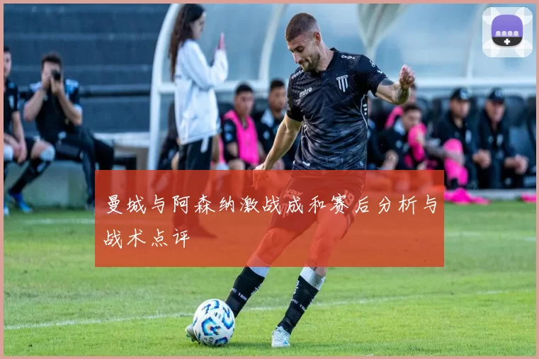 曼城与阿森纳激战成和赛后分析与战术点评