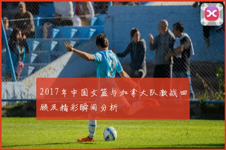 2017年中国女篮与加拿大队激战回顾及精彩瞬间分析