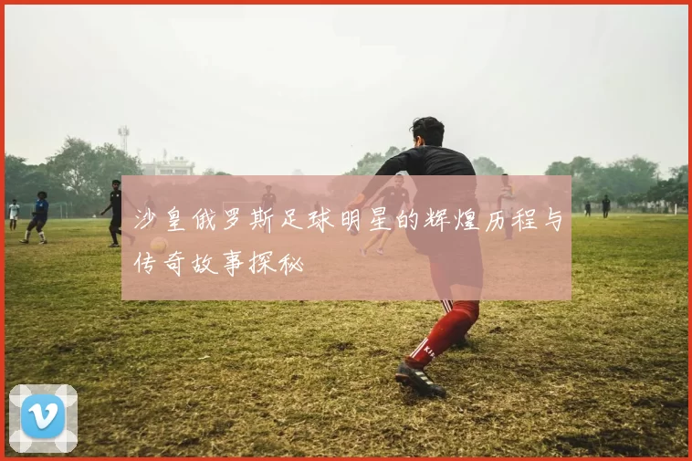 沙皇俄罗斯足球明星的辉煌历程与传奇故事探秘