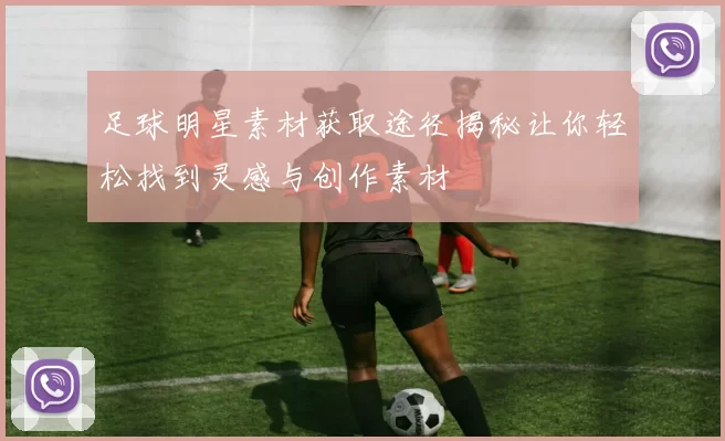 足球明星素材获取途径揭秘让你轻松找到灵感与创作素材