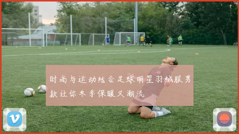 时尚与运动结合足球明星羽绒服男款让你冬季保暖又潮流