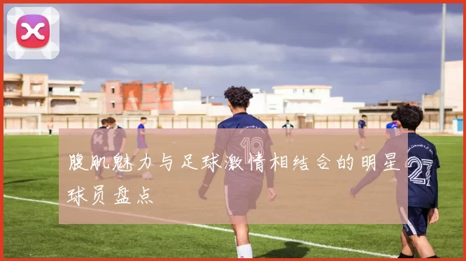 腹肌魅力与足球激情相结合的明星球员盘点