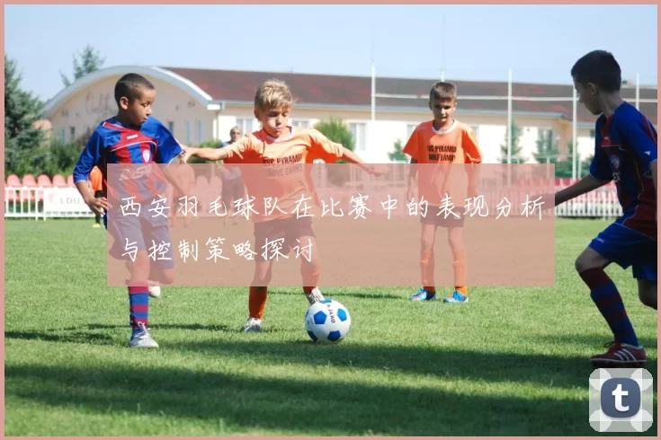 西安羽毛球队在比赛中的表现分析与控制策略探讨