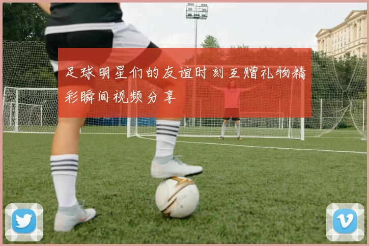 足球明星们的友谊时刻互赠礼物精彩瞬间视频分享