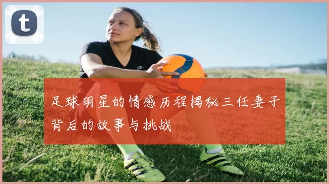 足球明星的情感历程揭秘三任妻子背后的故事与挑战