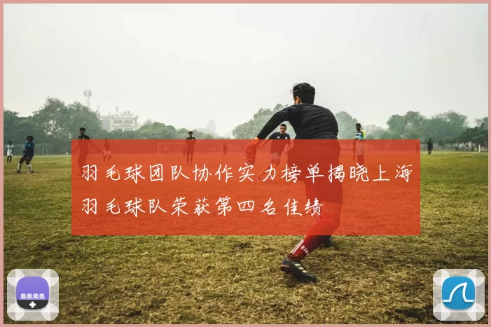 羽毛球团队协作实力榜单揭晓上海羽毛球队荣获第四名佳绩
