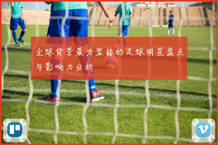 全球背景最为显赫的足球明星盘点与影响力分析