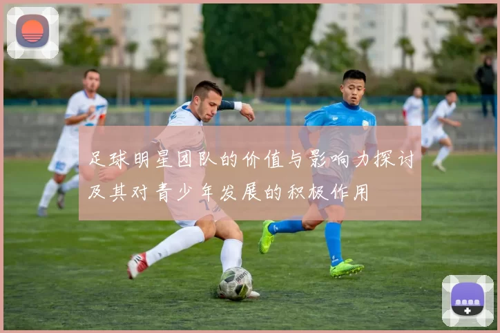 足球明星团队的价值与影响力探讨及其对青少年发展的积极作用