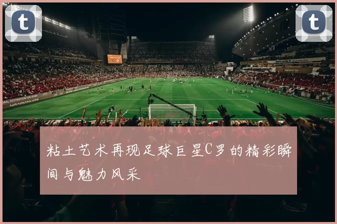 粘土艺术再现足球巨星C罗的精彩瞬间与魅力风采