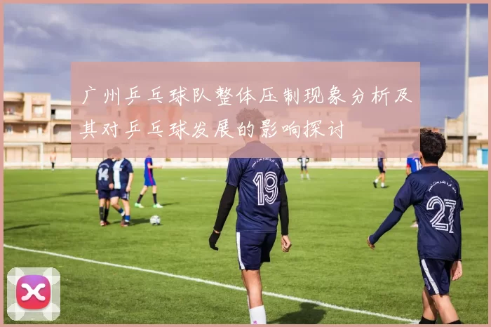 广州乒乓球队整体压制现象分析及其对乒乓球发展的影响探讨