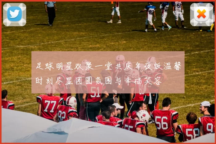 足球明星欢聚一堂共庆年夜饭温馨时刻尽显团圆氛围与幸福笑容