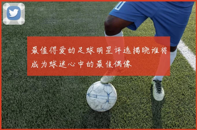 最值得爱的足球明星评选揭晓谁将成为球迷心中的最佳偶像