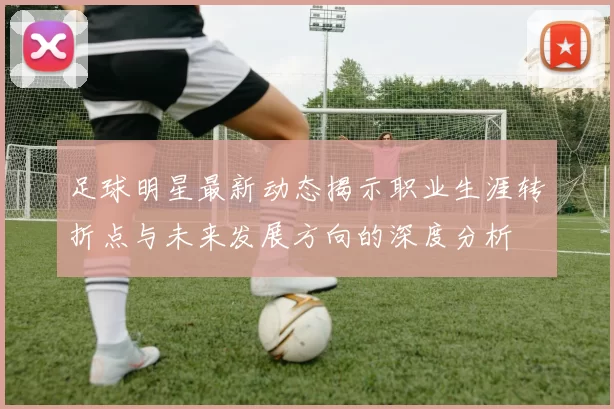 足球明星最新动态揭示职业生涯转折点与未来发展方向的深度分析