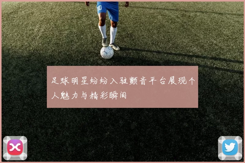 足球明星纷纷入驻颤音平台展现个人魅力与精彩瞬间