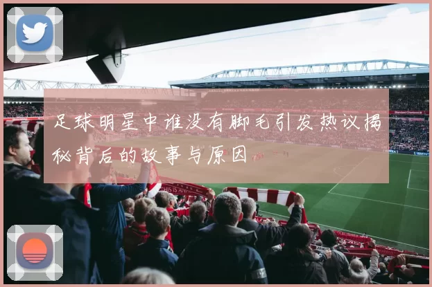 足球明星中谁没有脚毛引发热议揭秘背后的故事与原因