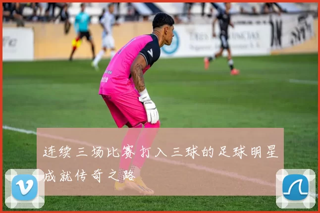 连续三场比赛打入三球的足球明星成就传奇之路