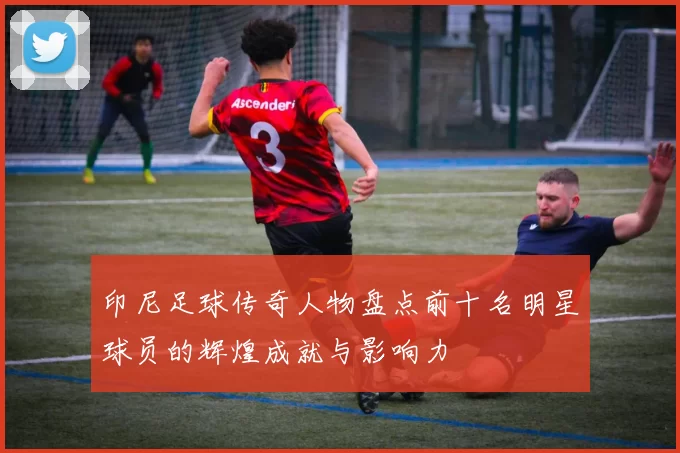 印尼足球传奇人物盘点前十名明星球员的辉煌成就与影响力