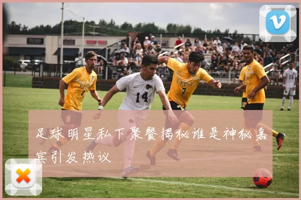 足球明星私下聚餐揭秘谁是神秘嘉宾引发热议