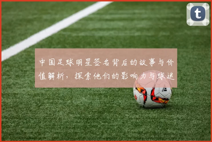 中国足球明星签名背后的故事与价值解析，探索他们的影响力与球迷情感