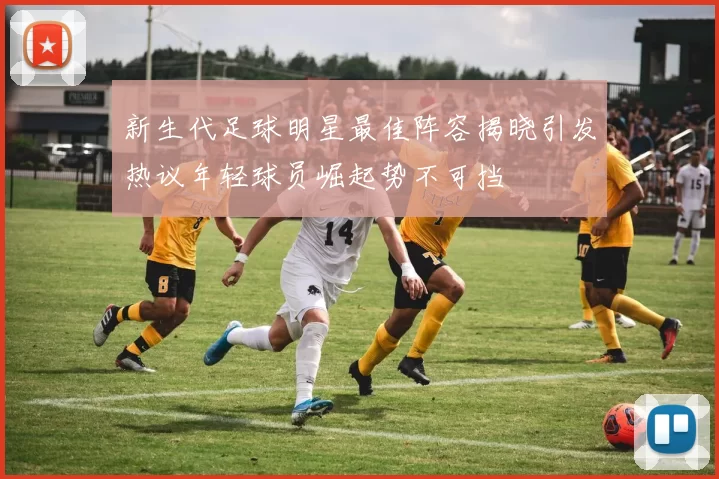 新生代足球明星最佳阵容揭晓引发热议年轻球员崛起势不可挡