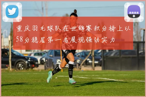 重庆羽毛球队在世锦赛积分榜上以58分稳居第一名展现强劲实力