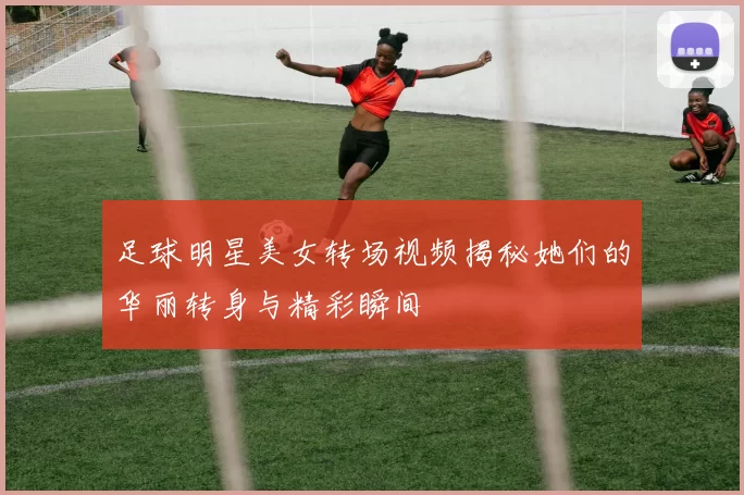 足球明星美女转场视频揭秘她们的华丽转身与精彩瞬间