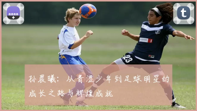 孙晨曦：从青涩少年到足球明星的成长之路与辉煌成就