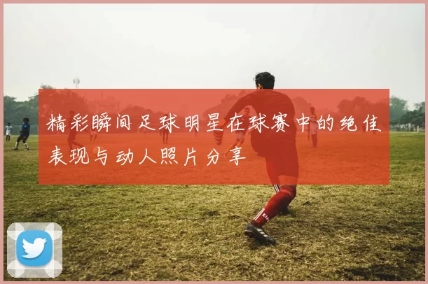 精彩瞬间足球明星在球赛中的绝佳表现与动人照片分享