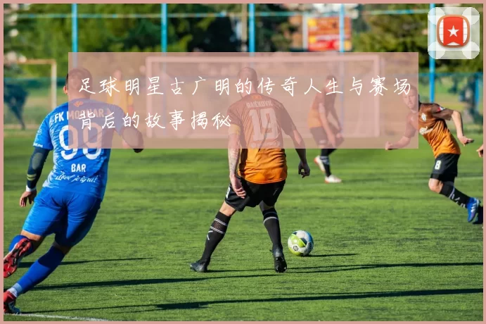 足球明星古广明的传奇人生与赛场背后的故事揭秘