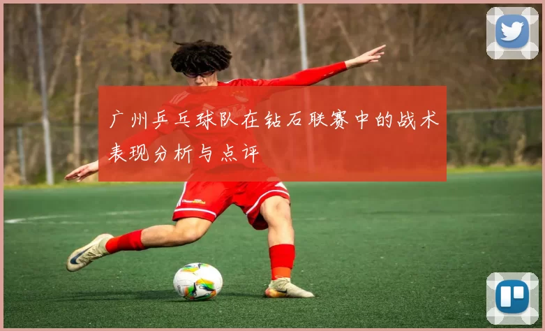广州乒乓球队在钻石联赛中的战术表现分析与点评