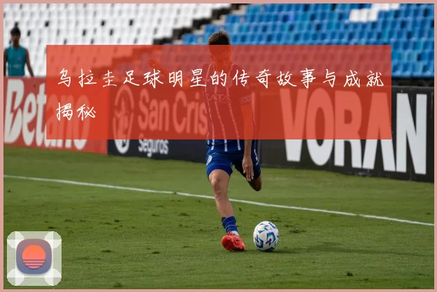 乌拉圭足球明星的传奇故事与成就揭秘