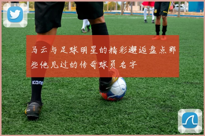 马云与足球明星的精彩邂逅盘点那些他见过的传奇球员名字