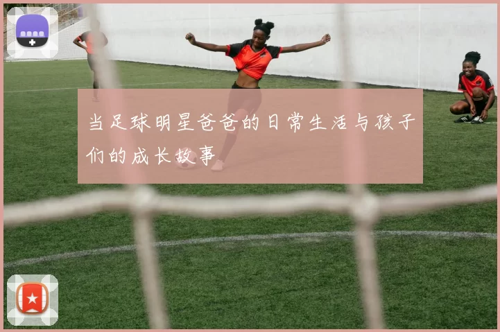 当足球明星爸爸的日常生活与孩子们的成长故事
