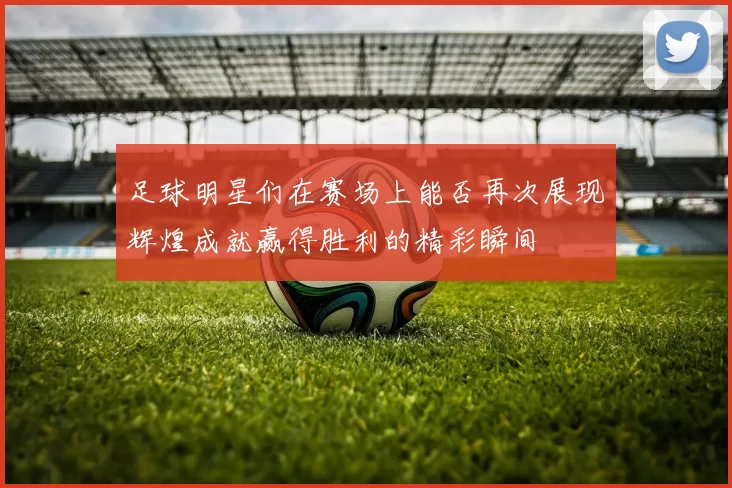 足球明星们在赛场上能否再次展现辉煌成就赢得胜利的精彩瞬间