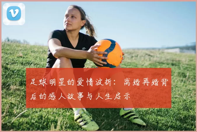 足球明星的爱情波折：离婚再婚背后的感人故事与人生启示