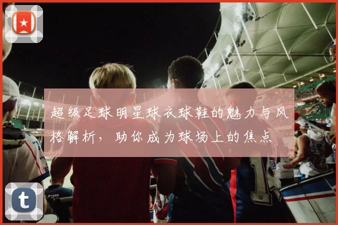 超级足球明星球衣球鞋的魅力与风格解析，助你成为球场上的焦点