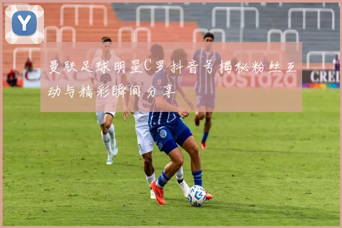 曼联足球明星C罗抖音号揭秘粉丝互动与精彩瞬间分享