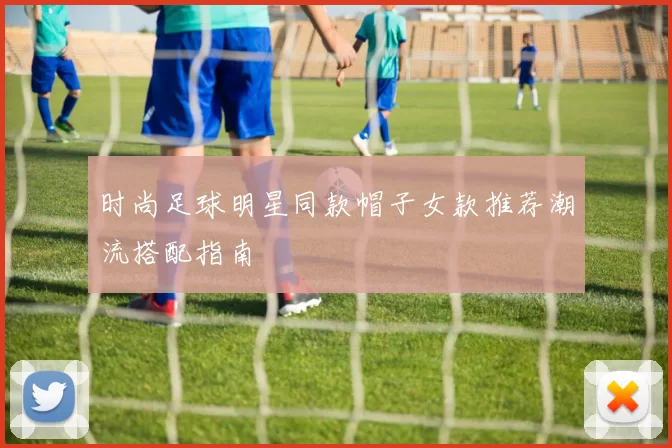 时尚足球明星同款帽子女款推荐潮流搭配指南