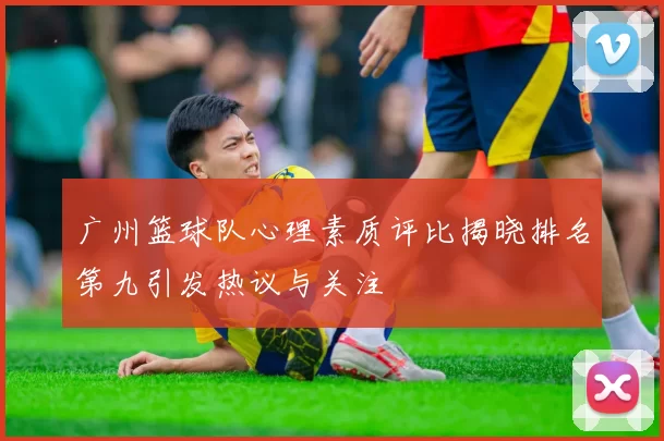 广州篮球队心理素质评比揭晓排名第九引发热议与关注