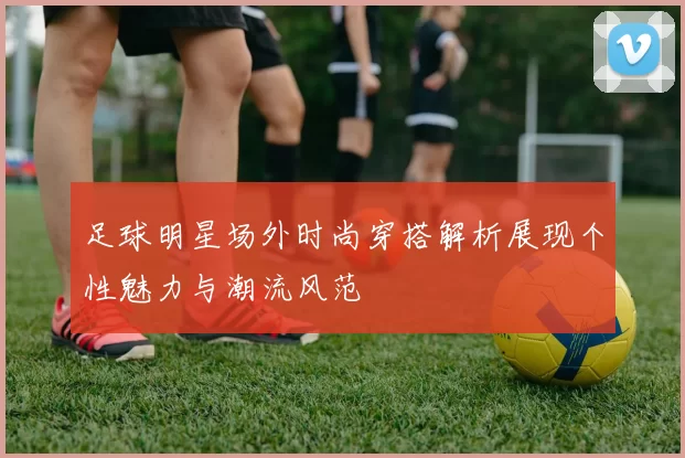 足球明星场外时尚穿搭解析展现个性魅力与潮流风范