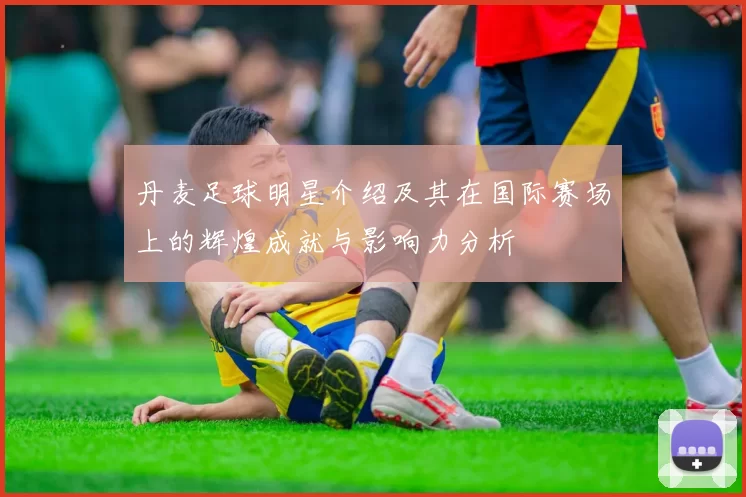 丹麦足球明星介绍及其在国际赛场上的辉煌成就与影响力分析
