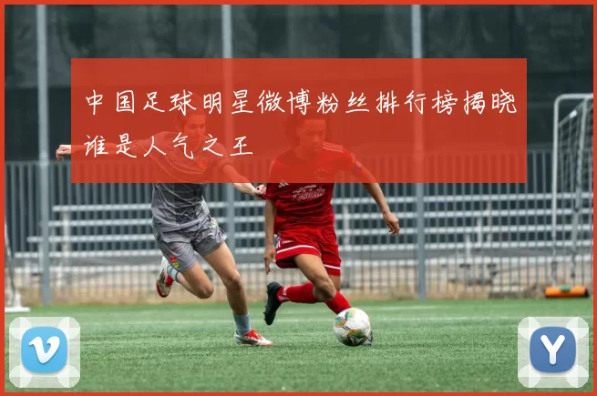 中国足球明星微博粉丝排行榜揭晓谁是人气之王