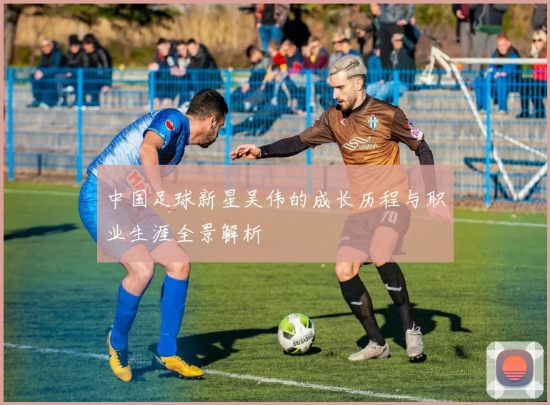 中国足球新星吴伟的成长历程与职业生涯全景解析